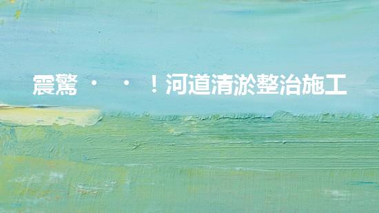 震驚！河道清淤整治施工方案？竟然是這樣？